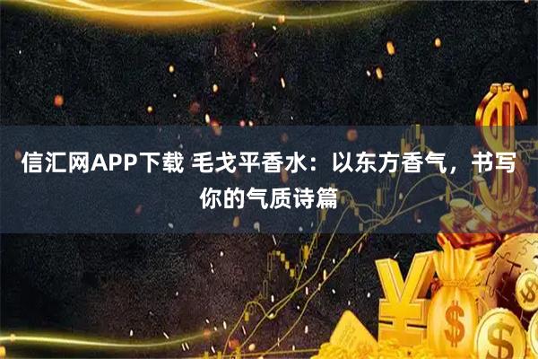 信汇网APP下载 毛戈平香水:以东方香气,书写你的气质诗篇