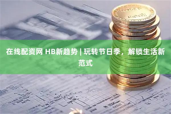 在线配资网 HB新趋势 | 玩转节日季，解锁生活新范式