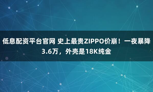 低息配资平台官网 史上最贵ZIPPO价崩！一夜暴降3.6万，外壳是18K纯金