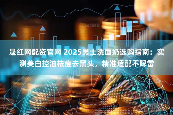 晟红网配资官网 2025男士洗面奶选购指南：实测美白控油祛痘去黑头，精准适配不踩雷