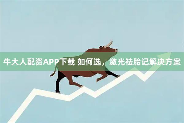 牛大人配资APP下载 如何选，激光祛胎记解决方案