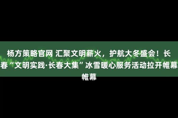 杨方策略官网 汇聚文明薪火，护航大冬盛会！长春“文明实践·长春大集”冰雪暖心服务活动拉开帷幕