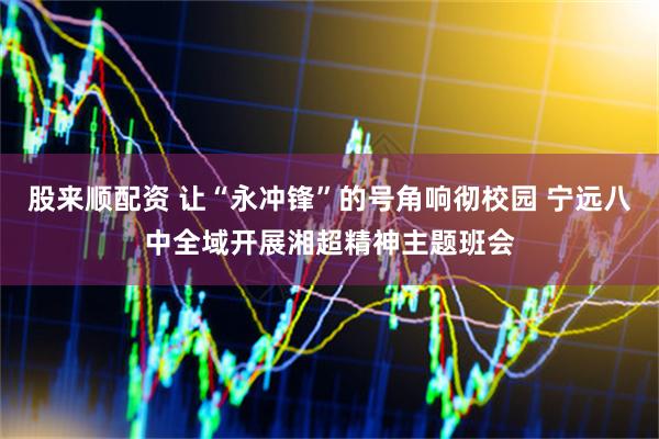 股来顺配资 让“永冲锋”的号角响彻校园 宁远八中全域开展湘超精神主题班会