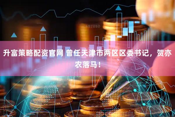 升富策略配资官网 曾任天津市两区区委书记，贺亦农落马！