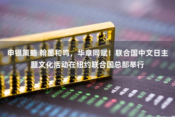 申银策略 翰墨和鸣，华章同赋！联合国中文日主题文化活动在纽约联合国总部举行
