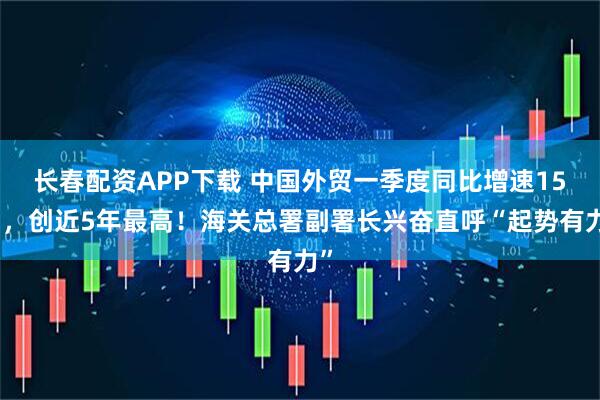 长春配资APP下载 中国外贸一季度同比增速15％，创近5年最高！海关总署副署长兴奋直呼“起势有力”