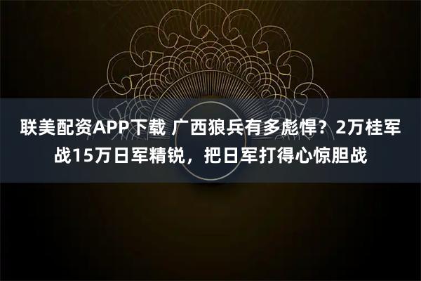 联美配资APP下载 广西狼兵有多彪悍？2万桂军战15万日军精锐，把日军打得心惊胆战