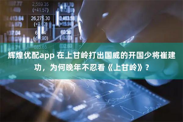 辉煌优配app 在上甘岭打出国威的开国少将崔建功，为何晚年不忍看《上甘岭》？