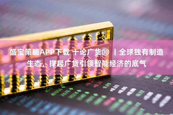 盛宝策略APP下载 十论广货⑩ 丨全球独有制造生态，撑起广货引领智能经济的底气