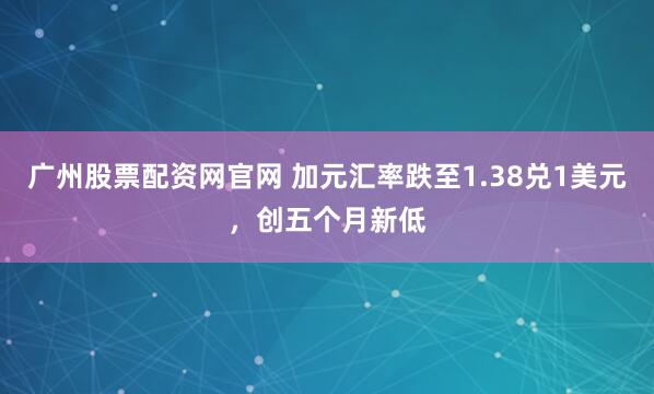 广州股票配资网官网 加元汇率跌至1.38兑1美元，创五个月新低