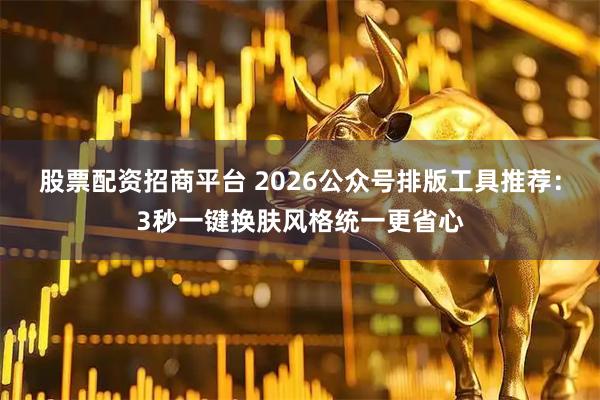 股票配资招商平台 2026公众号排版工具推荐：3秒一键换肤风格统一更省心