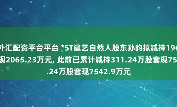 外汇配资平台平台 *ST建艺自然人股东孙昀拟减持196.5万股套现2065.23万元, 此前已累计减持311.24万股套现7542.9万元