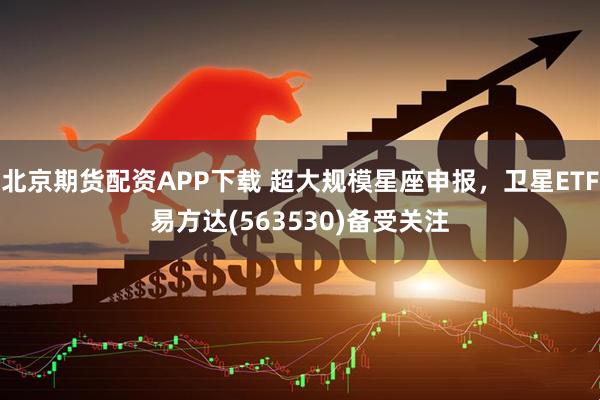北京期货配资APP下载 超大规模星座申报，卫星ETF易方达(563530)备受关注