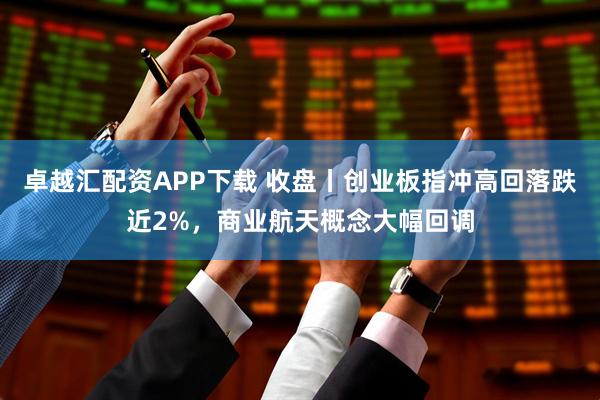 卓越汇配资APP下载 收盘丨创业板指冲高回落跌近2%，商业航天概念大幅回调
