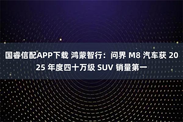 国睿信配APP下载 鸿蒙智行：问界 M8 汽车获 2025 年度四十万级 SUV 销量第一