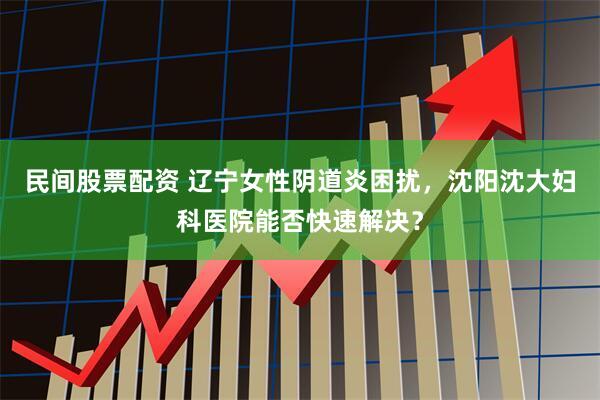 民间股票配资 辽宁女性阴道炎困扰，沈阳沈大妇科医院能否快速解决？
