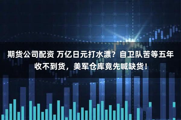期货公司配资 万亿日元打水漂？自卫队苦等五年收不到货，美军仓库竟先喊缺货！