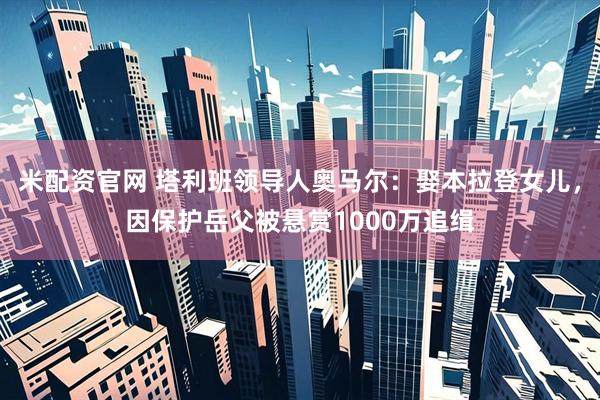 米配资官网 塔利班领导人奥马尔：娶本拉登女儿，因保护岳父被悬赏1000万追缉
