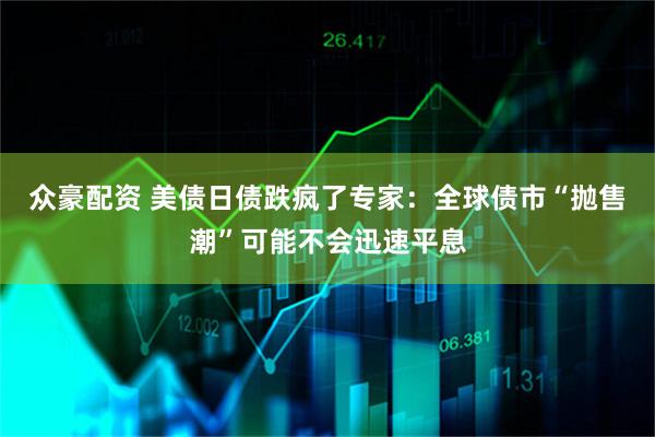 众豪配资 美债日债跌疯了专家：全球债市“抛售潮”可能不会迅速平息