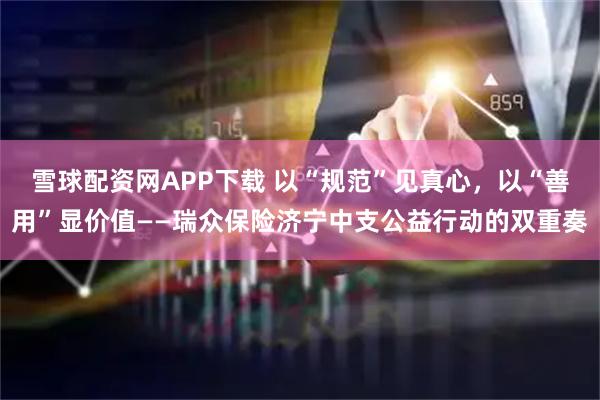 雪球配资网APP下载 以“规范”见真心，以“善用”显价值——瑞众保险济宁中支公益行动的双重奏