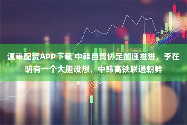 漢崋配资APP下载 中韩自贸协定加速推进，李在明有一个大胆设想，中韩高铁联通朝鲜