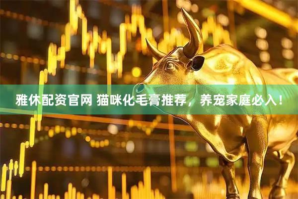 雅休配资官网 猫咪化毛膏推荐，养宠家庭必入！