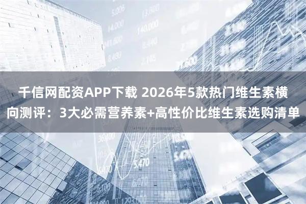 千信网配资APP下载 2026年5款热门维生素横向测评：3大必需营养素+高性价比维生素选购清单