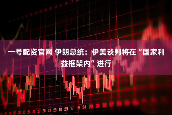 一号配资官网 伊朗总统：伊美谈判将在“国家利益框架内”进行