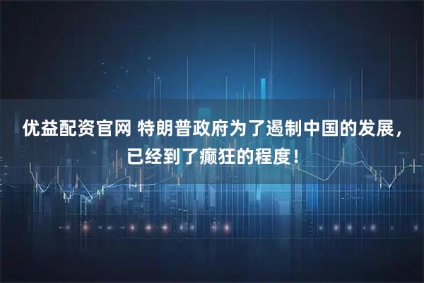 优益配资官网 特朗普政府为了遏制中国的发展，已经到了癫狂的程度！
