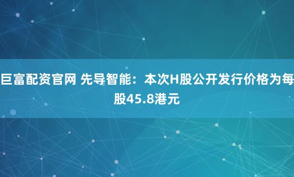 巨富配资官网 先导智能：本次H股公开发行价格为每股45.8港元