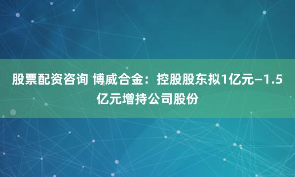 股票配资咨询 博威合金：控股股东拟1亿元—1.5亿元增持公司股份