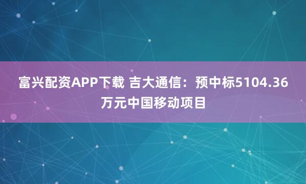 富兴配资APP下载 吉大通信：预中标5104.36万元中国移动项目