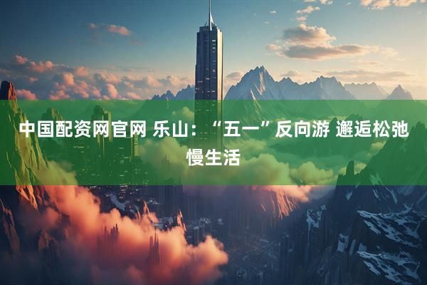 中国配资网官网 乐山：“五一”反向游 邂逅松弛慢生活