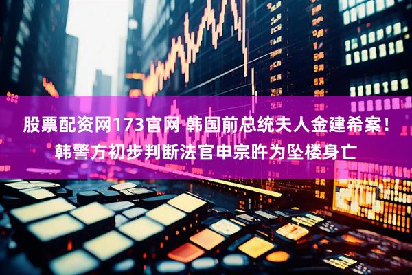 股票配资网173官网 韩国前总统夫人金建希案！韩警方初步判断法官申宗旿为坠楼身亡