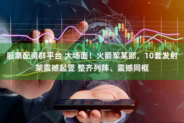 股票配资群平台 大场面！火箭军某部，10套发射架震撼起竖 整齐列阵、震撼同框