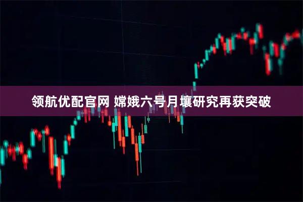领航优配官网 嫦娥六号月壤研究再获突破