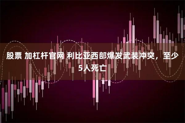 股票 加杠杆官网 利比亚西部爆发武装冲突，至少5人死亡