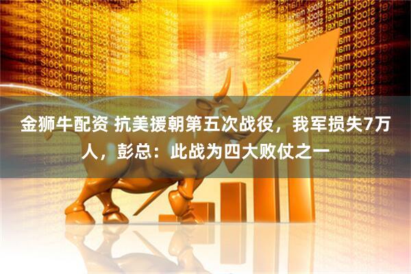 金狮牛配资 抗美援朝第五次战役，我军损失7万人，彭总：此战为四大败仗之一