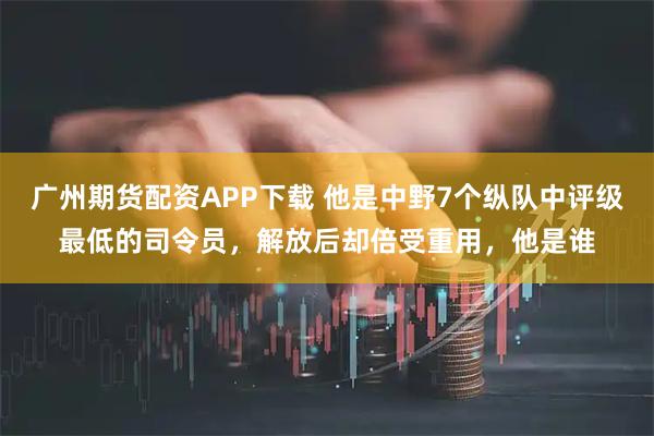 广州期货配资APP下载 他是中野7个纵队中评级最低的司令员，解放后却倍受重用，他是谁