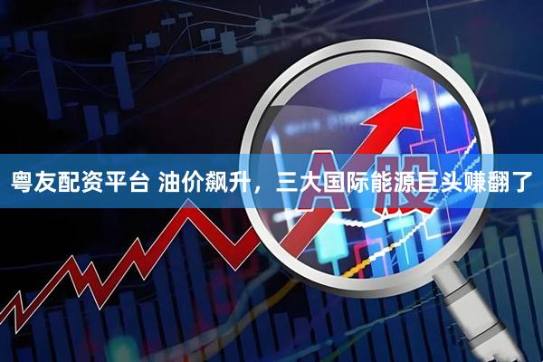 粤友配资平台 油价飙升，三大国际能源巨头赚翻了